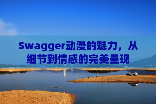 Swagger动漫的魅力，从细节到情感的完美呈现
